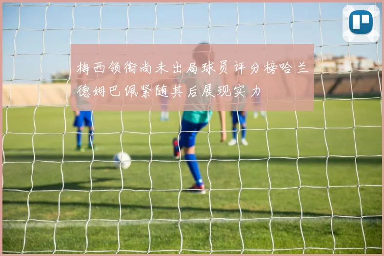 梅西领衔尚未出局球员评分榜哈兰德姆巴佩紧随其后展现实力