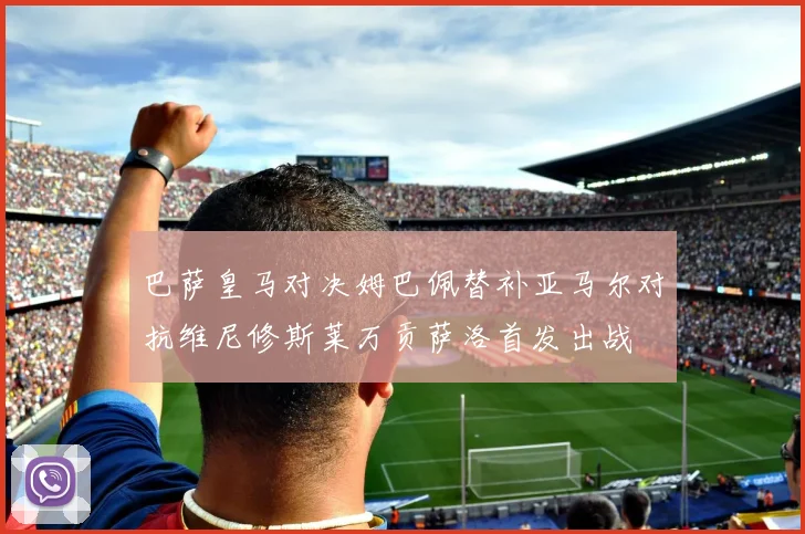 巴萨皇马对决姆巴佩替补亚马尔对抗维尼修斯莱万贡萨洛首发出战