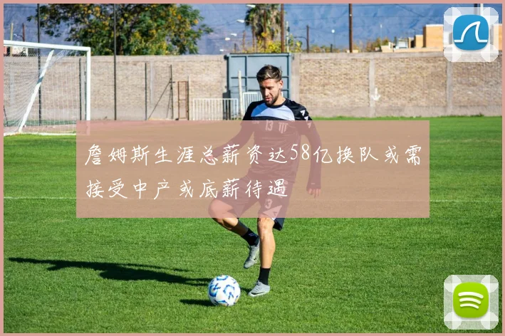 詹姆斯生涯总薪资达58亿换队或需接受中产或底薪待遇