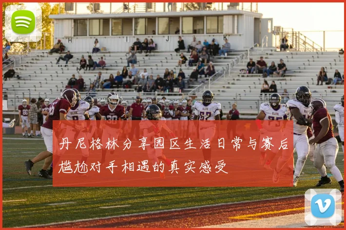 丹尼格林分享园区生活日常与赛后尴尬对手相遇的真实感受