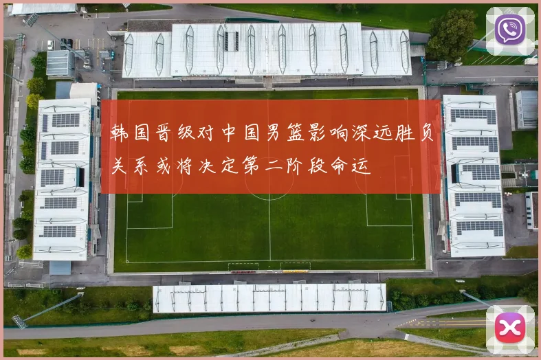 韩国晋级对中国男篮影响深远胜负关系或将决定第二阶段命运