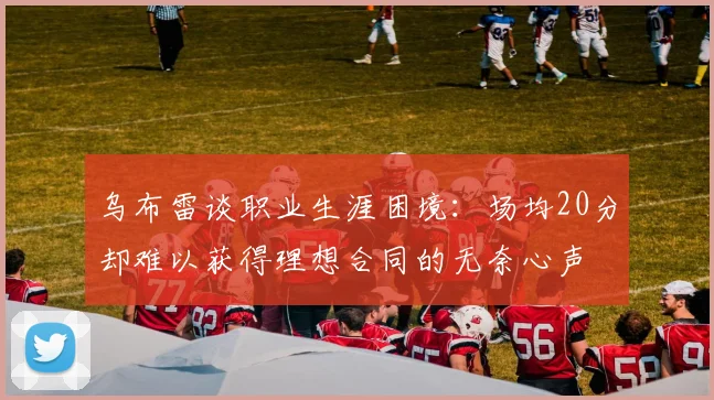 乌布雷谈职业生涯困境：场均20分却难以获得理想合同的无奈心声