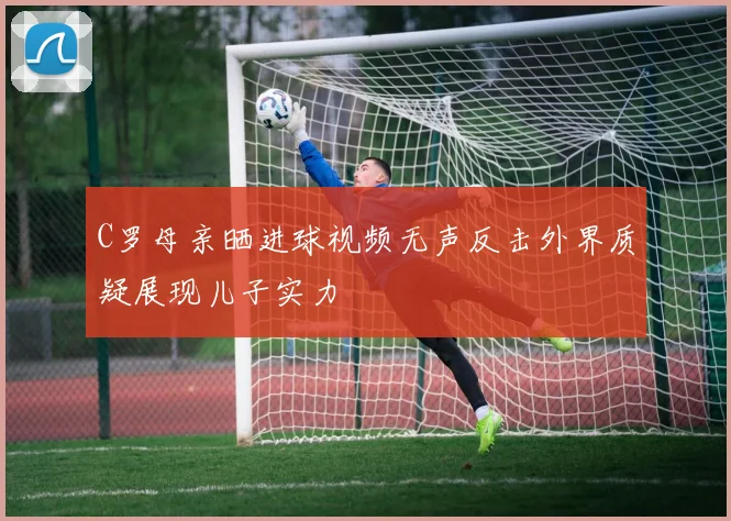 C罗母亲晒进球视频无声反击外界质疑展现儿子实力