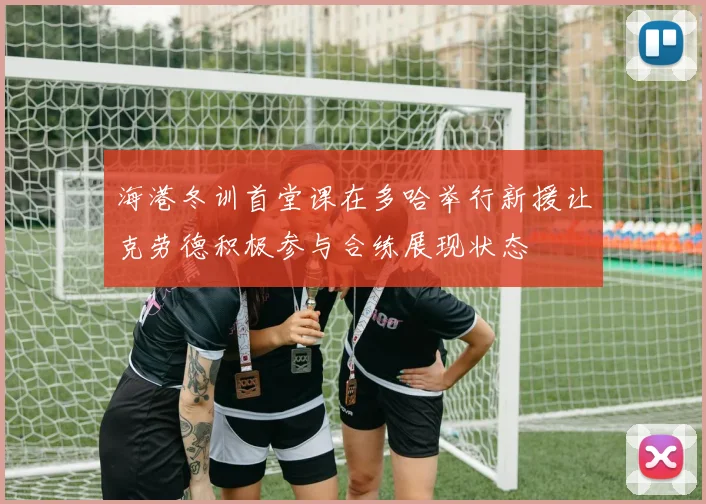 海港冬训首堂课在多哈举行新援让克劳德积极参与合练展现状态