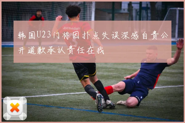 韩国U23门将因扑点失误深感自责公开道歉承认责任在我