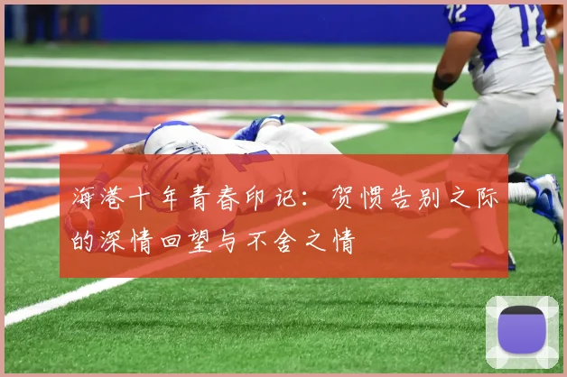 海港十年青春印记：贺惯告别之际的深情回望与不舍之情