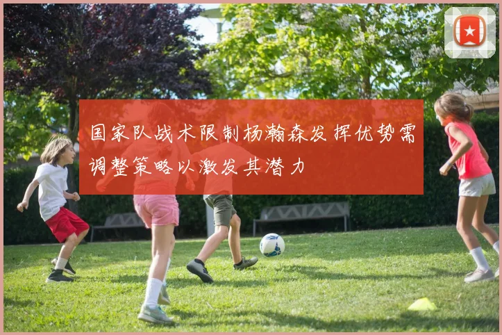 国家队战术限制杨瀚森发挥优势需调整策略以激发其潜力