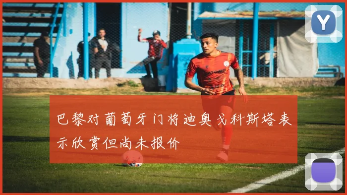 巴黎对葡萄牙门将迪奥戈科斯塔表示欣赏但尚未报价