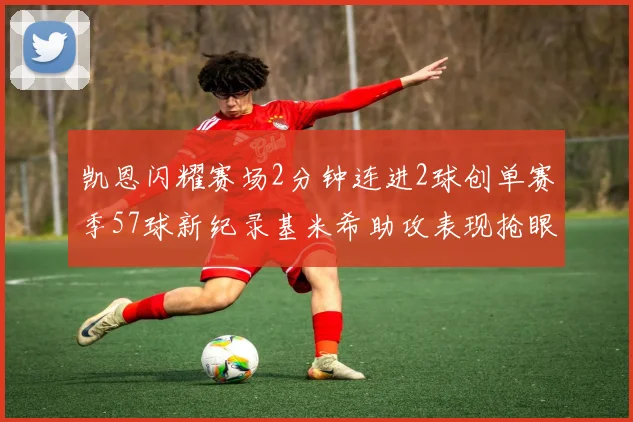 凯恩闪耀赛场2分钟连进2球创单赛季57球新纪录基米希助攻表现抢眼