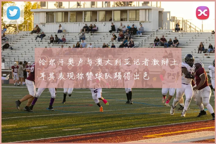 恰尔汗奥卢与澳大利亚记者激辩土耳其表现称赞球队踢得出色