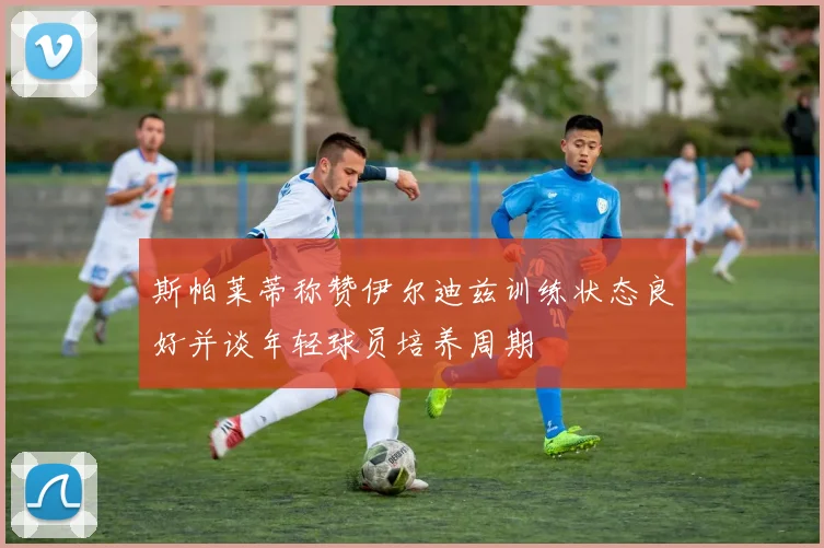 斯帕莱蒂称赞伊尔迪兹训练状态良好并谈年轻球员培养周期