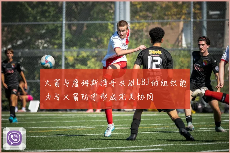 火箭与詹姆斯携手共进LBJ的组织能力与火箭防守形成完美协同