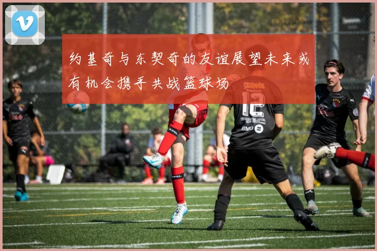 约基奇与东契奇的友谊展望未来或有机会携手共战篮球场