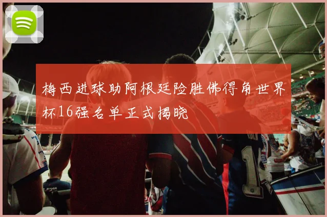 梅西进球助阿根廷险胜佛得角世界杯16强名单正式揭晓