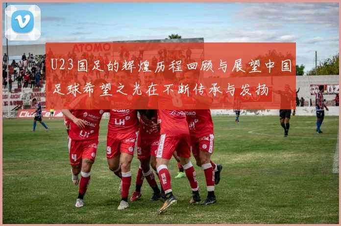 U23国足的辉煌历程回顾与展望中国足球希望之光在不断传承与发扬