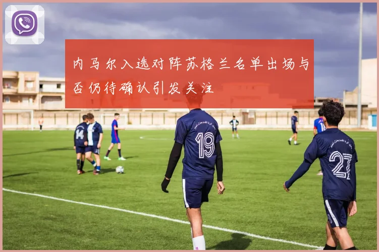 内马尔入选对阵苏格兰名单出场与否仍待确认引发关注