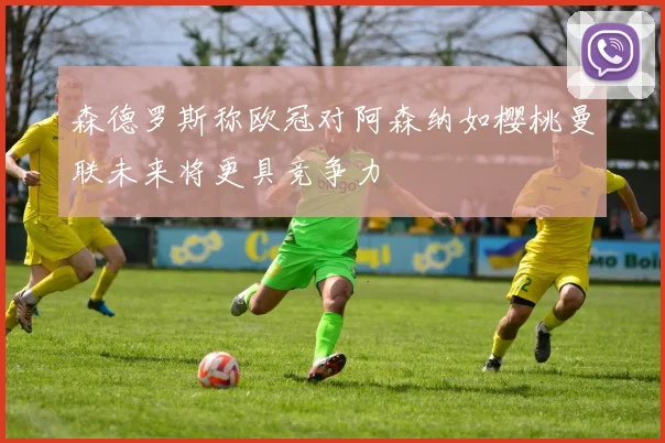 森德罗斯称欧冠对阿森纳如樱桃曼联未来将更具竞争力