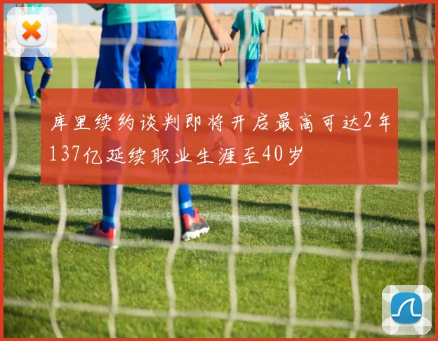 库里续约谈判即将开启最高可达2年137亿延续职业生涯至40岁