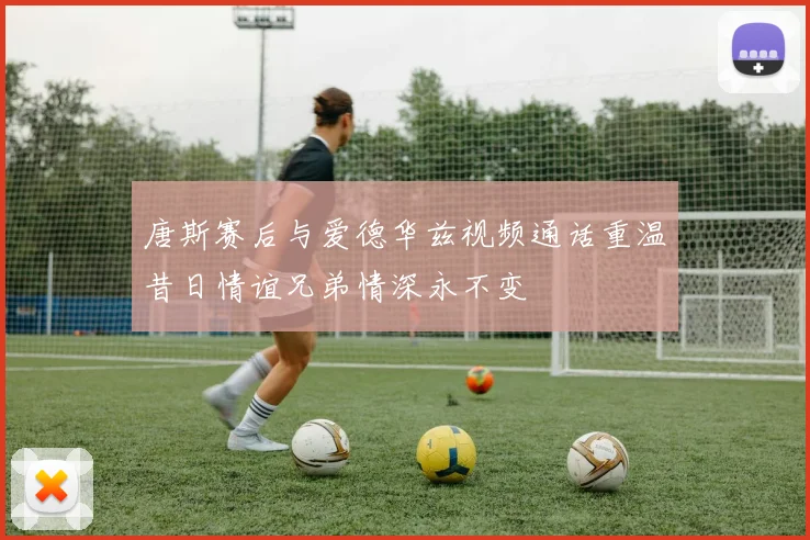 唐斯赛后与爱德华兹视频通话重温昔日情谊兄弟情深永不变