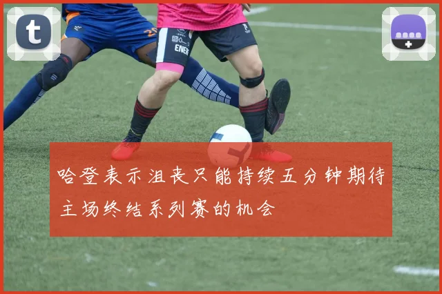 哈登表示沮丧只能持续五分钟期待主场终结系列赛的机会