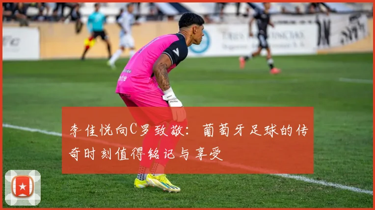 李佳悦向C罗致敬：葡萄牙足球的传奇时刻值得铭记与享受
