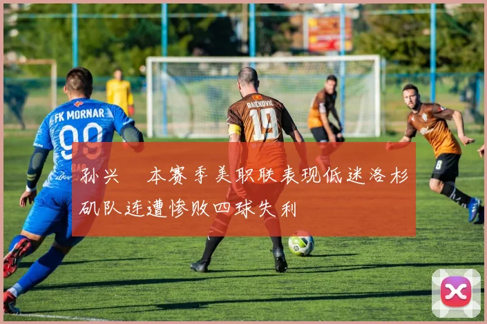 孙兴慜本赛季美职联表现低迷洛杉矶队连遭惨败四球失利