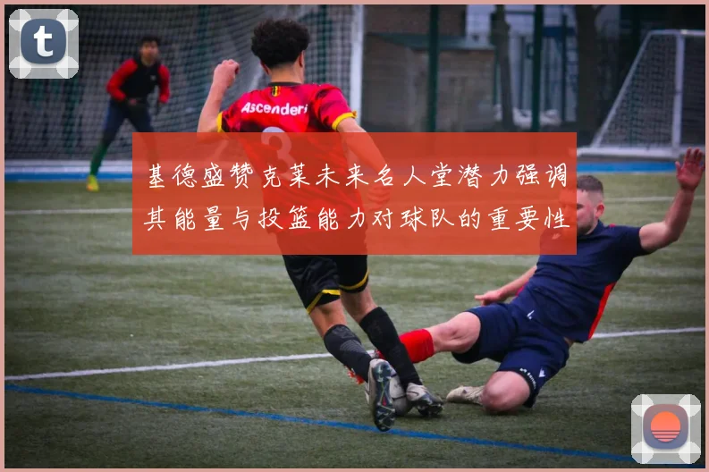 基德盛赞克莱未来名人堂潜力强调其能量与投篮能力对球队的重要性