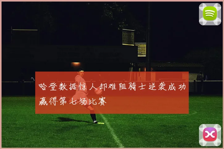 哈登数据惊人却难阻骑士逆袭成功赢得第七场比赛