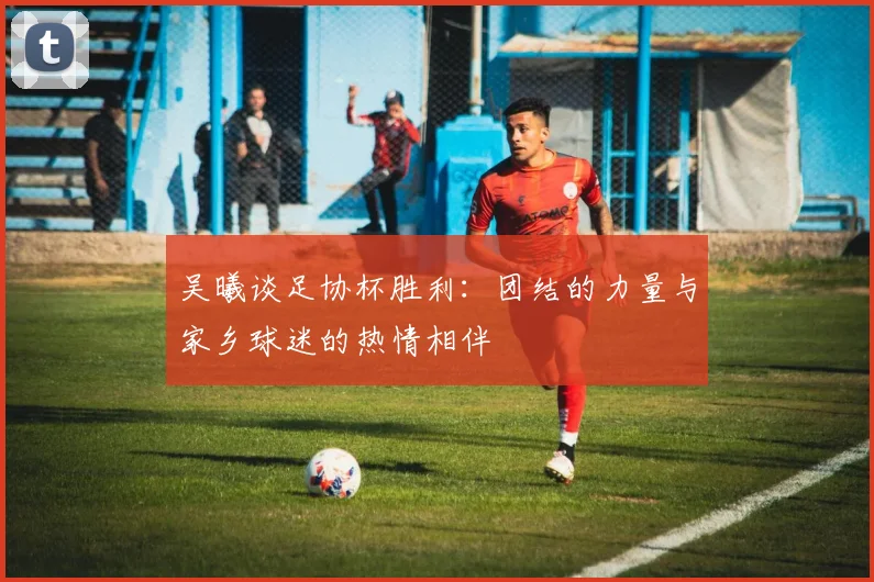 吴曦谈足协杯胜利：团结的力量与家乡球迷的热情相伴