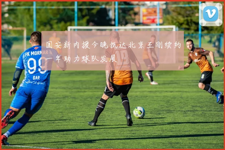 国安新内援今晚抵达北京王刚续约一年助力球队发展